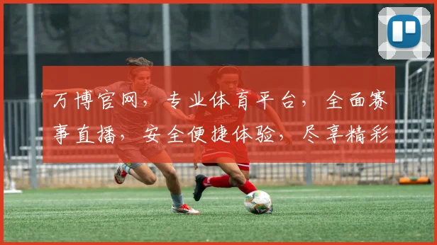 万博官网，专业体育平台，全面赛事直播，安全便捷体验，尽享精彩赛事，不容错过