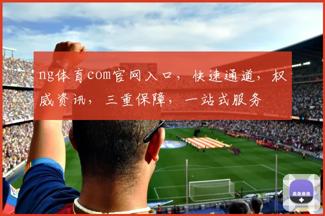 ng体育com官网入口，快速通道，权威资讯，三重保障，一站式服务