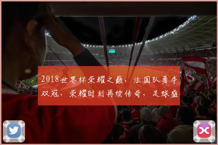 2018世界杯荣耀之巅，法国队勇夺双冠，荣耀时刻再续传奇，足球盛宴再掀热潮