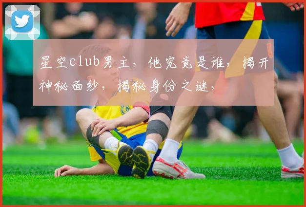 星空club男主，他究竟是谁，揭开神秘面纱，揭秘身份之谜，