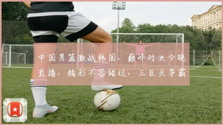 中国男篮激战韩国，巅峰对决今晚直播，精彩不容错过，三巨头争霸，谁将笑傲亚洲