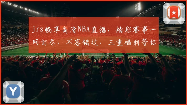 jrs畅享高清NBA直播，精彩赛事一网打尽，不容错过，三重福利等你来